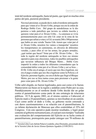 Gearóid Ó Loingsigh
97
total del nordeste antioqueño, hasta tal punto, que igual en muchas otras
partes del país, pusieron presidente.
Nos tocó presionar, se puede decir, todo el nordeste antioqueño
para que votara al sr Álvaro Uribe, porque esa era la orden de
Rodrigo Doble Cero. Del grupo de autodefensas se le dio
permiso a todo patrullero que tuviera su cédula inscrita y
quisiera votar para el sr Álvaro Uribe… La amenaza se vivía
permanentemente pues con sólo Ud. estar en la zona de las
personasquesalíanavotarysiUd.sereunía200o300personas
que había en una vereda ‘bueno Uds. tienen que votar por el
sr Álvaro Uribe, nosotros los vamos a transportar’ nosotros
los transportamos en camionetas, en chiveros de diferentes
veredas, y pues ellos al ver las armas, los grupos armados,
¿qué tenían que hacer? Votar por el Dr. Álvaro Uribe… En
toda la región del nordeste antioqueño se hizo ese mismo
operativo para esas elecciones, todos los pueblos antioqueños
que tuvieron influencia del Bloque Metro… Doble Cero
impartió la orden a todos los diferentes comandantes que la
comunidad debía votar por el sr Álvaro Uribe y así se hizo…
El Dr. Uribe era el amigo, el socio que nos iba a legalizar, ese
era el pago a todos que nos iba a legalizar como la Policía y el
Ejército, personas legales, ese era el dicho que llegó al Bloque
Metro, por eso se hizo tantas cosas para presionar a la gente
para votar para el Dr. Álvaro Uribe.178
Uribe salió elegido, no fueron legalizados, pero casi como si lo fueran.
Mantuvieron sus bases en la región y andaban como Pedro por su casa.
Paradójicamente es en el nordeste donde Uribe decide dar un golpe
contra el paramilitarismo como parte de una estrategia de relaciones
públicas. El 9 de agosto 2002, en el mismo camino a Cañaveral, el
Ejército mató a 24 paramilitares, quienes se movilizaban en un camión.
Cayó como anillo al dedo a Uribe, su gobierno recién estrenado y
con duros cuestionamientos a su relación con el paramilitarismo, la
ya infame declaración de Mancuso que ellos controlaban el 35% del
Congreso. Con este operativo pudo mostrar resultados, y logró poner
contento al gobierno norteamericano, el cual por esos tiempos “realizaba
una evaluación del comportamiento del Ejército en su lucha contra el
paramilitarismo, prerrequisito para poder entregar casi 70 millones de
178 
Versión Libre LuísAdrián Palacio Londoño, alias Diomedes, presentado dentro
de la Versión Libre de Javier Alonso Quintero Agudelo (15/09/2011)
 