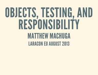 OBJECTS, TESTING, AND
RESPONSIBILITY
MATTHEW MACHUGA
LARACON EU AUGUST 2013
 