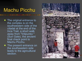 Machu Picchu The original entrance to the complex is on the southwestern side of the citadel at the end of the Inca Trail, a short walk away from "Intipunko " (Sun Gate), the ancient final check point to Machu Picchu.  The present entrance on the southeastern side leads to the agricultural section.  
