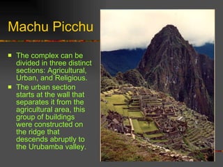 Machu Picchu The complex can be divided in three distinct sections: Agricultural, Urban, and Religious. The urban section starts at the wall that separates it from the agricultural area, this group of buildings were constructed on the ridge that descends abruptly to the Urubamba valley.  