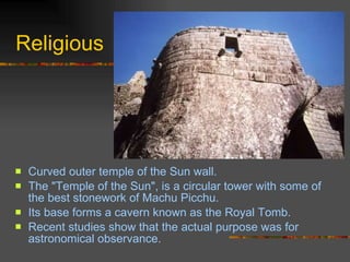 Religious Curved outer temple of the Sun wall.  The "Temple of the Sun", is a circular tower with some of the best stonework of Machu Picchu.  Its base forms a cavern known as the Royal Tomb.  Recent studies show that the actual purpose was for astronomical observance.  