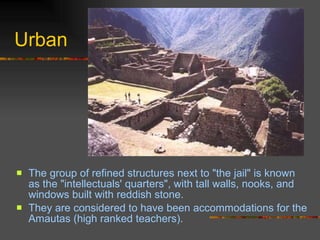 Urban The group of refined structures next to "the jail" is known as the "intellectuals' quarters", with tall walls, nooks, and windows built with reddish stone.  They are considered to have been accommodations for the Amautas (high ranked teachers).  