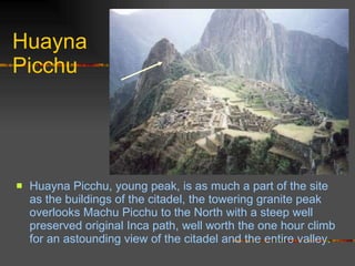 Huayna Picchu Huayna Picchu, young peak, is as much a part of the site as the buildings of the citadel, the towering granite peak overlooks Machu Picchu to the North with a steep well preserved original Inca path, well worth the one hour climb for an astounding view of the citadel and the entire valley.   
