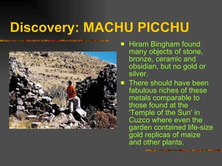 Discovery: MACHU PICCHU Hiram Bingham found many objects of stone, bronze, ceramic and obsidian, but no gold or silver.  There should have been fabulous riches of these metals comparable to those found at the 'Temple of the Sun' in Cuzco where even the garden contained life-size gold replicas of maize and other plants.  