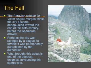 The Fall The Peruvian scholar Dr Victor Angles Vargas thinks the city became depopulated toward the end of the 15th century before the Spaniards arrived.  Perhaps the city was ravaged by a plague so terrible it was permanently quarantined by the authorities . What brought this about is one of the deepest enigmas surrounding this sacred site.  