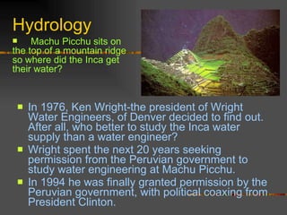 Hydrology In 1976, Ken Wright-the president of Wright Water Engineers, of Denver decided to find out. After all, who better to study the Inca water supply than a water engineer? Wright spent the next 20 years seeking permission from the Peruvian government to study water engineering at Machu Picchu.  In 1994 he was finally granted permission by the Peruvian government, with political coaxing from President Clinton. Machu Picchu sits on the top of a mountain ridge so where did the Inca get their water? 
