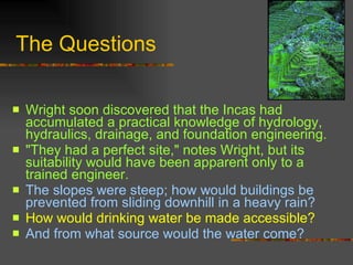 The Questions Wright soon discovered that the Incas had accumulated a practical knowledge of hydrology, hydraulics, drainage, and foundation engineering.  "They had a perfect site," notes Wright, but its suitability would have been apparent only to a trained engineer.  The slopes were steep; how would buildings be prevented from sliding downhill in a heavy rain?  How would drinking water be made accessible?  And from what source would the water come? 