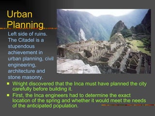Urban Planning Wright discovered that the Inca must have planned the city carefully before building it.  First, the Inca engineers had to determine the exact location of the spring and whether it would meet the needs of the anticipated population. Left side of ruins. The Citadel is a stupendous achievement in urban planning, civil engineering, architecture and stone masonry. 