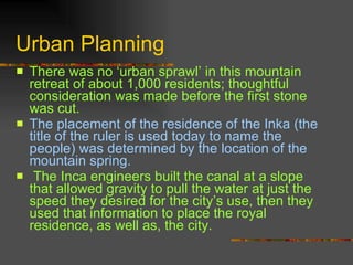 Urban Planning  There was no ‘urban sprawl’ in this mountain retreat of about 1,000 residents; thoughtful consideration was made before the first stone was cut.   The placement of the residence of the Inka (the title of the ruler is used today to name the people) was determined by the location of the mountain spring.  The Inca engineers built the canal at a slope that allowed gravity to pull the water at just the speed they desired for the city’s use, then they used that information to place the royal residence, as well as, the city.  