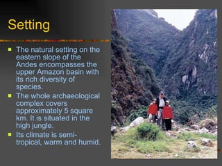Setting The natural setting on the eastern slope of the Andes encompasses the upper Amazon basin with its rich diversity of species.  The whole archaeological complex covers approximately 5 square km. It is situated in the high jungle.  Its climate is semi-tropical, warm and humid.   