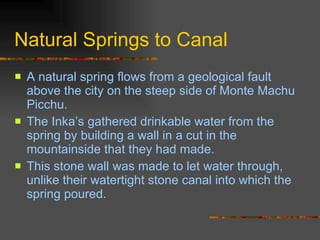 Natural Springs to Canal A natural spring flows from a geological fault above the city on the steep side of Monte Machu Picchu.  The Inka’s gathered drinkable water from the spring by building a wall in a cut in the mountainside that they had made.  This stone wall was made to let water through, unlike their watertight stone canal into which the spring poured.  