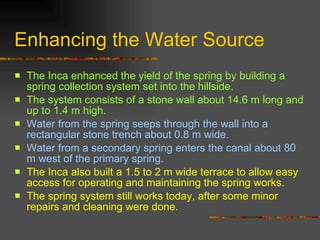 Enhancing the Water Source The Inca enhanced the yield of the spring by building a spring collection system set into the hillside.  The system consists of a stone wall about 14.6 m long and up to 1.4 m high.  Water from the spring seeps through the wall into a rectangular stone trench about 0.8 m wide.  Water from a secondary spring enters the canal about 80 m west of the primary spring.  The Inca also built a 1.5 to 2 m wide terrace to allow easy access for operating and maintaining the spring works.  The spring system still works today, after some minor repairs and cleaning were done. 