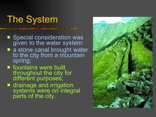 The System Special consideration was given to the water system:  a stone canal brought water to the city from a mountain spring;  fountains were built throughout the city for different purposes;  drainage and irrigation systems were on integral parts of the city.  