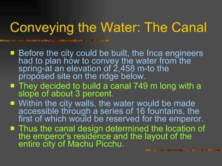 Conveying the Water: The Canal Before the city could be built, the Inca engineers had to plan how to convey the water from the spring-at an elevation of 2,458 m-to the proposed site on the ridge below.  They decided to build a canal 749 m long with a slope of about 3 percent.   Within the city walls, the water would be made accessible through a series of 16 fountains, the first of which would be reserved for the emperor.   Thus the canal design determined the location of the emperor's residence and the layout of the entire city of Machu Picchu. 