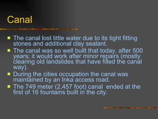 Canal The canal lost little water due to its tight fitting stones and additional clay sealant.  The canal was so well built that today, after 500 years; it would work after minor repairs (mostly clearing old landslides that have filled the canal way).  During the cities occupation the canal was maintained by an Inka access road.  The 749 meter (2,457 foot) canal  ended at the first of 16 fountains built in the city.  