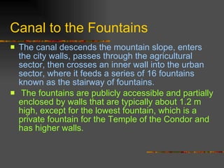 Canal to the Fountains The canal descends the mountain slope, enters the city walls, passes through the agricultural sector, then crosses an inner wall into the urban sector, where it feeds a series of 16 fountains known as the stairway of fountains. The fountains are publicly accessible and partially enclosed by walls that are typically about 1.2 m high, except for the lowest fountain, which is a private fountain for the Temple of the Condor and has higher walls.  
