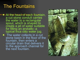 The Fountains At the head of each fountain, a cut stone conduit carries the water to a rectangular spout, which is shaped to create a jet of water suitable for filling an aryballo -a typical Inca clay water jug. The water collects in a cut stone basin in the floor of the fountain, then enters a circular drain that delivers it to the approach channel for the next fountain. 