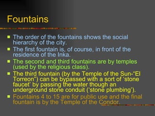 Fountains The order of the fountains shows the social hierarchy of the city.  The first fountain is, of course, in front of the residence of the Inka.  The second and third fountains are by temples (used by the religious class).  The third fountain (by the Temple of the Sun-“El Torreon”) can be bypassed with a sort of ‘stone faucet’ by passing the water though an underground stone conduit (‘stone plumbing’).   Fountains 4 to 15 are for public use and the final fountain is by the Temple of the Condor.  