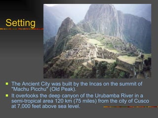 Setting The Ancient City was built by the Incas on the summit of "Machu Picchu" (Old Peak). It overlooks the deep canyon of the Urubamba River in a semi-tropical area 120 km (75 miles) from the city of Cusco at 7,000 feet above sea level.  