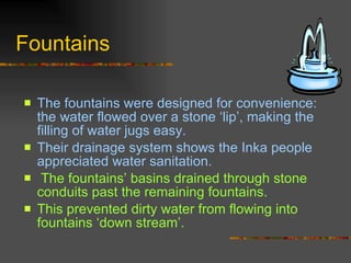Fountains The fountains were designed for convenience: the water flowed over a stone ‘lip’, making the filling of water jugs easy.  Their drainage system shows the Inka people appreciated water sanitation.  The fountains’ basins drained through stone conduits past the remaining fountains.  This prevented dirty water from flowing into fountains ‘down stream’.  