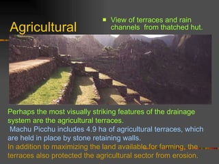 Agricultural View of terraces and rain channels  from thatched hut. Perhaps the most visually striking features of the drainage system are the agricultural terraces. Machu Picchu includes 4.9 ha of agricultural terraces, which are held in place by stone retaining walls.  In addition to maximizing the land available for farming, the terraces also protected the agricultural sector from erosion.  