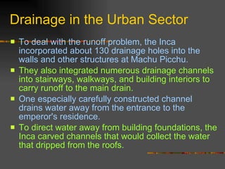 Drainage in the Urban Sector To deal with the runoff problem, the Inca incorporated about 130 drainage holes into the walls and other structures at Machu Picchu.  They also integrated numerous drainage channels into stairways, walkways, and building interiors to carry runoff to the main drain.  One especially carefully constructed channel drains water away from the entrance to the emperor's residence.  To direct water away from building foundations, the Inca carved channels that would collect the water that dripped from the roofs. 
