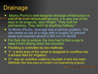 Drainage Machu Picchu's well-designed drainage infrastructure is one of its most remarkable secrets. It is also one of the keys to its longevity, says Wright: "They built for permanency. They didn't do anything halfway."  At Machu Picchu, drainage was a serious problem. The site rested on top of a ridge with a roughly 50 percent slope and received almost 2,000 mm of rainfall.   For their city to endure, the Inca had to find a way to keep it from sliding down the mountain. Flooding is controlled by two methods:  1 st   a level area of the canal is designed to overflow into a terrace field for irrigation;  2 nd   was an overflow outlet by fountain 4 and the main stairway  (like slue-ways on modern civil engineering projects).   
