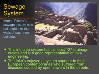 Sewage System This intricate system has as least 127 drainage outlets and is a good representative of Inka engineering.  The Inka’s enjoyed a system superior to their European contemporaries who suffered from diseases caused by open sewers in the streets.   Machu Picchu’s sewage system was built right into the walls of each new building. 
