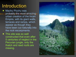 Introduction Machu Picchu was probably the most amazing urban creation of the Incan Empire, with its giant walls, terraces and ramps, which appear as though they have been cut naturally into the rock escarpments.  This site was so well constructed that even after 5 centuries of neglect in the Peruvian jungle, only the thatch and reed roofs are missing. 