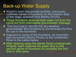 Back-up Water Supply Wright's team discovered another, previously unknown series of fountains on the eastern side of the ridge, downhill from Machu Picchu.  These fountains received their water not from the canal but from intercepted groundwater drainage.  The Inca had to identify the dry-weather groundwater flow locations to concentrate the flow for use in the fountains.  Adjacent to some of the fountains, an important trail connected Machu Picchu to the Urubamba River in the valley below.  After clearing away the dense forest undergrowth, Wrights’ team restored the water flow to this second series of fountains for probably the first time in 450 years. 