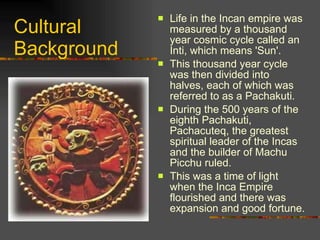 Cultural Background Life in the Incan empire was measured by a thousand year cosmic cycle called an Inti, which means 'Sun'.  This thousand year cycle was then divided into halves, each of which was referred to as a Pachakuti.  During the 500 years of the eighth Pachakuti, Pachacuteq, the greatest spiritual leader of the Incas and the builder of Machu Picchu ruled.  This was a time of light when the Inca Empire flourished and there was expansion and good fortune.  