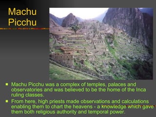 Machu Picchu Machu Picchu was a complex of temples, palaces and observatories and was believed to be the home of the Inca ruling classes.  From here, high priests made observations and calculations enabling them to chart the heavens - a knowledge which gave them both religious authority and temporal power.  