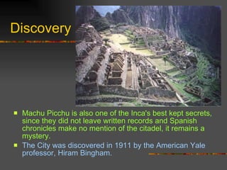 Discovery Machu Picchu is also one of the Inca's best kept secrets, since they did not leave written records and Spanish chronicles make no mention of the citadel, it remains a mystery.  The City was discovered in 1911 by the American Yale professor, Hiram Bingham.  