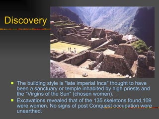 Discovery The building style is "late imperial Inca" thought to have been a sanctuary or temple inhabited by high priests and the "Virgins of the Sun" (chosen women).  Excavations revealed that of the 135 skeletons found,109 were women. No signs of post Conquest occupation were unearthed. 