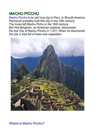 MACHU PICCHU
Machu Picchu is an old Inca city in Peru, in Shouth America.
Pachacuti probably built this city in the 15th century.
The Incas left Machu Pichu in the 16th century.
But Hira Bingham, an American explorer, discovered
the lost City of Machu Picchu in 1.911. When he discovered
the city, it was full of trees and vegetation.




Where is Machu Picchu?
 