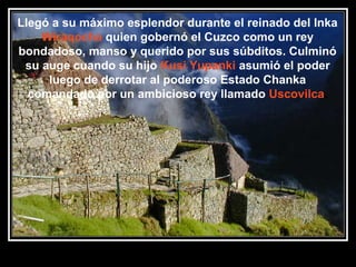 Llegó a su máximo esplendor durante el reinado del Inka
Wiraqocha quien gobernó el Cuzco como un rey
bondadoso, manso y querido por sus súbditos. Culminó
su auge cuando su hijo Kusi Yupanki asumió el poder
luego de derrotar al poderoso Estado Chanka
comandado por un ambicioso rey llamado Uscovilca.

11/17/13 10:00 PM

18

 