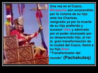 Una vez en el Cuzco,
Wiraqocha aún sorprendido
por la victoria de su hijo
ante los Chankas,
resignado ya por la muerte
de su hijo preferido y
sucesor Urko y admirado
por el poder alcanzado por
su despreciado hijo, al ver
la gran transformación de
la ciudad del Cuzco, llamó a
su hijo Kusi:
“Transformador del
mundo” (Pachakuteq)

11/17/13 10:00 PM

28

 