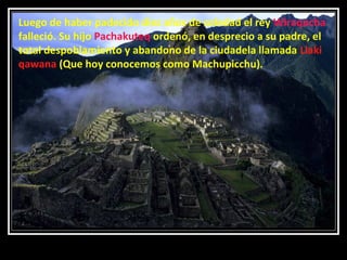 Luego de haber padecido diez años de soledad el rey Wiraqocha
falleció. Su hijo Pachakuteq ordenó, en desprecio a su padre, el
total despoblamiento y abandono de la ciudadela llamada Llaki
qawana (Que hoy conocemos como Machupicchu).

11/17/13 10:00 PM

31

 