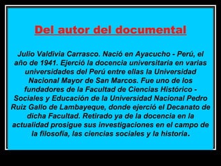 Del autor del documental
Julio Valdivia Carrasco. Nació en Ayacucho - Perú, el
año de 1941. Ejerció la docencia universitaria en varias
universidades del Perú entre ellas la Universidad
Nacional Mayor de San Marcos. Fue uno de los
fundadores de la Facultad de Ciencias Histórico Sociales y Educación de la Universidad Nacional Pedro
Ruiz Gallo de Lambayeque, donde ejerció el Decanato de
dicha Facultad. Retirado ya de la docencia en la
actualidad prosigue sus investigaciones en el campo de
la filosofía, las ciencias sociales y la historia .
11/17/13 10:00 PM

44

 