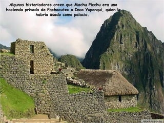 Algunos historiadores creen que Machu Picchu era una hacienda privada de Pachacutec o Inca Yupanqui, quien lo habría usado como palacio.  
