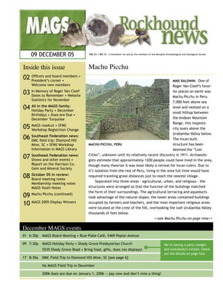09 DECEMBER 05                     VOL 51 • NO 12 a newsletter for and by the members of the Memphis Archaeological and Geological Society




Inside this issue                      Machu Picchu
                                  ..............................................................
02 Ofﬁcers andcorner •members •
   President’s
               board
                                                                                                                MIKE BALDWIN: One of
    Welcome new members                                                                       Roger Van Cleef’s favor-
03 In Memory of Roger Van Cleef
   Dates to Remember • Website
                                                                                              ite places on earth was
                                                                                              Machu Picchu in Peru.
    Statistics for November
                                                                                              7,000 feet above sea
04 All in the MAGSDecember
   Holiday Party •
                   family:                                                                    level and nestled on a
                                                                                              small hilltop between
    Birthdays • Dues Are Due •
    December Turquoise                                                                        the Andean Mountain
                                                                                              Range, this majestic
05 MAGS roadcut • SFMS Change
   Workshop Registrtion                                                                       city soars above the
                                                                                              Urabamba Valley below.
06 Southeasttrip: Diamondnews:
   DMC ﬁeld
             Federation
                          Hill                                                                The Incan built
    Mine, SC • SFMS Workshop           MACHU PICCHU, PERU                                     structure has been
    Information in MAGS Library                                                               deemed the “Lost

07 Southeast Federation news:
   Shows and other events •
                                       Cities”, unknown until its relatively recent discovery in 1911. Archaeolo-
                                       gists estimate that approximately 1200 people could have lived in the area,
    Report on the Harrison Co.         though many theorize it was most likely a retreat for Incan rulers. Due to
    Gem and Mineral Society
                                       it’s isolation from the rest of Peru, living in the area full time would have
08 October 05 in review:
   Board meeting notes
                                       required traveling great distances just to reach the nearest village.
                                            Separated into three areas - agricultural, urban, and religious - the
    Membership meeting notes
    MAGS Youth Notes                   structures were arranged so that the function of the buildings matched
                                       the form of their surroundings. The agricultural terracing and aqueducts
09 Machu Picchu (continued)            took advantage of the natural slopes; the lower areas contained buildings
10 MAGS 2005 Display Winners           occupied by farmers and teachers, and the most important religious areas
                                       were located at the crest of the hill, overlooking the lush Urubamba Valley
                                       thousands of feet below.
                                                                                  >>see Machu Picchu on page nine>>

December MAGS events
01 6:30p   MAGS Board Meeting • Blue Plate Café, 5469 Poplar Avenue

09 7:30p   MAGS Holiday Party • Shady Grove Presbyterian Church                                          We’re having a party tonight
           5535 Shady Grove Road • Bring food, gifts, dues (no displays)                                 and everybody’s invited. Check
                                                                                                         out the details on page four.
17 8:30a   DMC Field Trip to Diamond Hill Mine, SC [see page 6]

           No MAGS Field Trip in December

           2006 dues are due on January 1, 2006 -- pay now and don’t miss a thing!
 