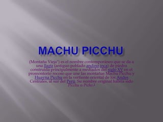 Machu picchu (Montaña Vieja") es el nombre contemporáneo que se da a una llaqta (antiguo poblado andinoinca) de piedra construida principalmente a mediados del siglo XV en el promontorio rocoso que une las montañas Machu Picchu y Huayna Picchu en la vertiente oriental de los Andes Centrales, al sur del Perú. Su nombre original habría sido Picchu o Picho.1 