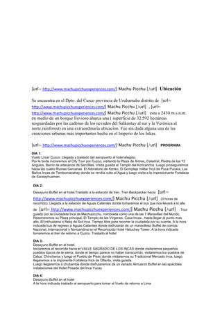 [url= http://www.machupicchuexperiences.com/] Machu Picchu [/url]                     Ubicación

Se encuentra en el Dpto. del Cusco provincia de Urubamaba distrito de [url=
http://www.machupicchuexperiences.com/] Machu Picchu [/url] , [url=
http://www.machupicchuexperiences.com/] Machu Picchu [/url] esta a 2430 m.s.n.m.
en medio de un bosque lluvioso abarca una ( superficie de 32.592 hectáreas
resguardadas por las cadenas de los nevados del Salkantay al sur y la Verónica al
norte.rainforest) en una extraordinaria ubicación. Fue sin duda alguna una de las
creaciones urbanas más importantes hecha en el Imperio de los Inkas.

[url= http://www.machupicchuexperiences.com/] Machu Picchu [/url] PROGRAMA
DIA 1:
Vuelo Lima/ Cuzco. Llegada y traslado del aeropuerto al hotel elegido.
Por la tarde iniciaremos el City Tour por Cuzco, visitando la Plaza de Armas, Catedral, Piedra de los 13
Angulos, Barrio de artesanos de San Blas, Visita guiada al Templo del Koricancha. Luego proseguiremos
hacia las cuatro Ruinas Cercanas: El Adoratorio de Kenko, El Complejo militar Inca de Puca Pucara, Los
Baños Incas de Tambomacahay donde se rendía culto al Agua y luego visita a la impresionante Fortaleza
de Sacsayhuaman.

DIA 2:
Desayuno Buffet en el hotel.Traslado a la estación de tren. Tren Backpacker hacia    [url=
http://www.machupicchuexperiences.com/] Machu Picchu [/url]                       (3 horas de
recorrido). Llegada a la estación de Aguas Calientes donde tomaremos el bus que nos llevará a lo alto
de [url= http://www.machupicchuexperiences.com/] Machu Picchu [/url] . Tour
guiado por la Ciudadela Inca de Machupicchu, nombrada como una de las 7 Maravillas del Mundo.
Recorreremos su Plaza principal, El Templo de las Vírgenes, Casa Incas , hasta llegar al punto mas
alto, El Intihuatana o Reloj de Sol Inca. Tiempo libre para recorrer la ciudadela por su cuenta. A la hora
indicada bus de regreso a Aguas Calientes donde disfrutarán de un maravilloso Buffet de comida
Nacional, Internacional y Novoandina en el Reconocido Hotel Hatuchay Tower. A la hora indicada
tomaremos el tren de retorno a Cuzco. Traslado al hotel

DIA 3:
Desayuno Buffet en el hotel.
Iniciaremos el recorrido hacia el VALLE SAGRADO DE LOS INCAS donde visitaremos pequeños
pueblos típicos de la sierra, donde el tiempo parece no haber transcurrido, visitaremos los pueblos de
Calca, Chincheros y luego el Pueblo de Pisac donde visitaremos su Tradicional Mercado Inca, luego
llegaremos a la imponente Fortaleza Inca de Ollanta, visita guiada.
Luego llegaremos a Urubamba donde disfrutaremos de un variado Almuerzo Buffet en las apacibles
instalaciones del Hotel Posada del Inca Yucay

DIA 4:
Desayuno Buffet en el hotel
A la hora indicada traslado al aeropuerto para tomar el Vuelo de retorno a Lima
 