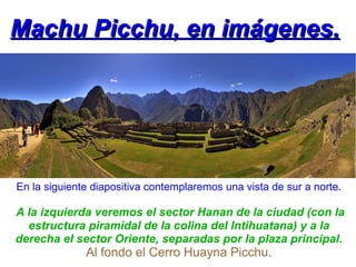 Machu Picchu, en imágenes.




En la siguiente diapositiva contemplaremos una vista de sur a norte.

A la izquierda veremos el sector Hanan de la ciudad (con la
  estructura piramidal de la colina del Intihuatana) y a la
derecha el sector Oriente, separadas por la plaza principal.
              Al fondo el Cerro Huayna Picchu.
 