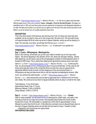 <a href="http://www.skyperu.com/"> Machu Picchu </a>We are an agency that has been
offering quality tours in Peru and, primarily, Cusco - Arequipa - Puno for the last 29 years. We began our
operations back in 1981 and over there years we have gained lots of experience and developed expertise in
our field. We take lots of pride in our service and our agency from the top of the chain all the way down to the
bottom, so we can assure you of a quality experience every time.

  DESCRIPTION:
  This is the short version of the famous and stunning Inca Trail, for those who have less time
  available, but do not want to miss out on this unique trek. We start at km 104 and walk all day
  until approximately 06:00 pm when we arrive to Aguas Calientes, where we will be staying in a
  hotel. The next day, very early, we will take the first bus up to <a href="
  http://www.skyperu.com/"> Machu Picchu </a> to take part in our guided tour.

  ITINERARY:
  Day 1: Cusco - Wiñaywayna - Machupicchu
  Early in the morning, we will pick you up from your hotel to transfer you to the Cusco train
  station. We will be departing in the direction of Km 104, where we will begin trekking. Shortly
  after beginning, we will make a stop at the archaeological complex of Chachabamba (which is
  located at 2250 masl). This is where they obtained the agricultural products which were later
  taken to <a href=" http://www.skyperu.com/"> Machu Picchu </a>. Continuing the
  hike, we will eventually arrive to Wiñaywayna about 2 hours and half later. On the road we will
  enjoy some beautiful views of the Urubamba River and will even have an opportunity to
  appreciate different kinds of exotic orchids indigenous of the semi-tropical forest. In
  Wiñaywayna we stop and take some time to visit the important archaeological remains. After
  lunch, we continue the walk towards <a href=" http://www.skyperu.com/"> Machu
  Picchu </a>, which temporarily only be able to appreciate from a distance from Inti Punku
  (Sun Gate). We continue by bus down to Aguas Calientes where we stay in a hotel for the night.

  Total Distance: 13 km (8.08 miles)
  Approximate Hiking Time: 6-7 hours
  Maximum Altitude: 2.650 m (8.692 ft)
  Camp Altitude: 2,400 m (7.872 ft)

  Day 2: <a href=" http://www.skyperu.com/"> Machu Picchu </a> - Cusco
  After an early breakfast, we will board the bus to Machupicchu (2400 masl), very early in the
  morning so that we can enjoy the sunrise in this beautiful place before the arrival of other
  tourists from Cusco. We will partake in a guided tour of the site for approximately 3 hours
  followed by some free time for lunch. In the afternoon we board a bus to descend back down to
  the town of Aguas Calientes where we will take the train back to Cusco. Transfer to hotel.
        Departure and arrival times are approximate
  OUR SERVICE INCLUDES:
 