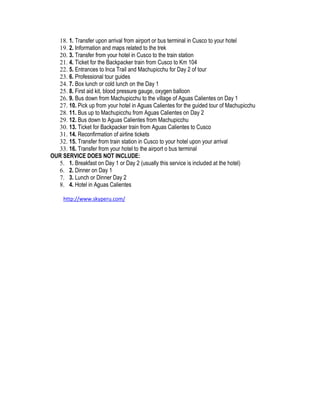 18. 1. Transfer upon arrival from airport or bus terminal in Cusco to your hotel
  19. 2. Information and maps related to the trek
  20. 3. Transfer from your hotel in Cusco to the train station
  21. 4. Ticket for the Backpacker train from Cusco to Km 104
  22. 5. Entrances to Inca Trail and Machupicchu for Day 2 of tour
  23. 6. Professional tour guides
  24. 7. Box lunch or cold lunch on the Day 1
  25. 8. First aid kit, blood pressure gauge, oxygen balloon
  26. 9. Bus down from Machupicchu to the village of Aguas Calientes on Day 1
  27. 10. Pick up from your hotel in Aguas Calientes for the guided tour of Machupicchu
  28. 11. Bus up to Machupicchu from Aguas Calientes on Day 2
  29. 12. Bus down to Aguas Calientes from Machupicchu
  30. 13. Ticket for Backpacker train from Aguas Calientes to Cusco
  31. 14. Reconfirmation of airline tickets
  32. 15. Transfer from train station in Cusco to your hotel upon your arrival
  33. 16. Transfer from your hotel to the airport o bus terminal
OUR SERVICE DOES NOT INCLUDE:
  5. 1. Breakfast on Day 1 or Day 2 (usually this service is included at the hotel)
  6. 2. Dinner on Day 1
  7. 3. Lunch or Dinner Day 2
  8. 4. Hotel in Aguas Calientes

     http://www.skyperu.com/
 