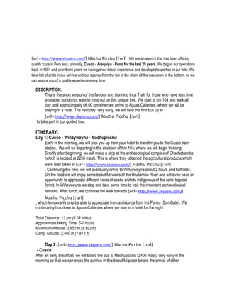 [url=http://www.skyperu.com/] Machu Picchu [/url] We are an agency that has been offering
quality tours in Peru and, primarily, Cusco - Arequipa - Puno for the last 29 years. We began our operations
back in 1981 and over there years we have gained lots of experience and developed expertise in our field. We
take lots of pride in our service and our agency from the top of the chain all the way down to the bottom, so we
can assure you of a quality experience every time.

  DESCRIPTION:
      This is the short version of the famous and stunning Inca Trail, for those who have less time
      available, but do not want to miss out on this unique trek. We start at km 104 and walk all
      day until approximately 06:00 pm when we arrive to Aguas Calientes, where we will be
      staying in a hotel. The next day, very early, we will take the first bus up to
         [url=http://www.skyperu.com/] Machu Picchu [/url]
   to take part in our guided tour.

  ITINERARY:
  Day 1: Cusco - Wiñaywayna - Machupicchu
         Early in the morning, we will pick you up from your hotel to transfer you to the Cusco train
         station. We will be departing in the direction of Km 104, where we will begin trekking.
         Shortly after beginning, we will make a stop at the archaeological complex of Chachabamba
         (which is located at 2250 masl). This is where they obtained the agricultural products which
         were later taken to [url=http://www.skyperu.com/] Machu Picchu [/url]
         . Continuing the hike, we will eventually arrive to Wiñaywayna about 2 hours and half later.
         On the road we will enjoy some beautiful views of the Urubamba River and will even have an
         opportunity to appreciate different kinds of exotic orchids indigenous of the semi-tropical
         forest. In Wiñaywayna we stop and take some time to visit the important archaeological
         remains. After lunch, we continue the walk towards [url=http://www.skyperu.com/]
         Machu Picchu [/url]
  , which temporarily only be able to appreciate from a distance from Inti Punku (Sun Gate). We
  continue by bus down to Aguas Calientes where we stay in a hotel for the night.

  Total Distance: 13 km (8.08 miles)
  Approximate Hiking Time: 6-7 hours
  Maximum Altitude: 2.650 m (8.692 ft)
  Camp Altitude: 2,400 m (7.872 ft)

       Day 2: [url=http://www.skyperu.com/] Machu Picchu [/url]
   - Cusco
  After an early breakfast, we will board the bus to Machupicchu (2400 masl), very early in the
  morning so that we can enjoy the sunrise in this beautiful place before the arrival of other
 