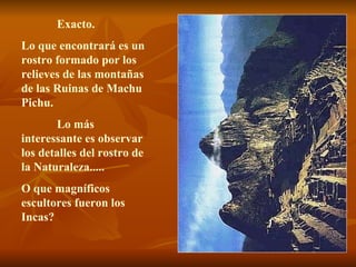 Exacto.
Lo que encontrará es un
rostro formado por los
relieves de las montañas
de las Ruinas de Machu
Pichu.
       Lo más
interessante es observar
los detalles del rostro de
la Naturaleza.....
O que magníficos
escultores fueron los
Incas?
 