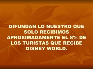 DIFUNDAN LO NUESTRO QUE
      SOLO RECIBIMOS
APROXIMADAMENTE EL 8% DE
 LOS TURISTAS QUE RECIBE
       DISNEY WORLD.
 