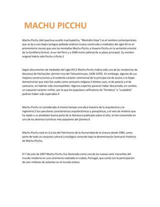 MACHU PICCHU
Machu Picchu (del quechua sureño machupikchu, "Montaña Vieja") es el nombre contemporáneo
que se da a una llaqta (antiguo poblado andino) incaica construida a mediados del siglo XV en el
promontorio rocoso que une las montañas Machu Picchu y Huayna Picchu en la vertiente oriental
de la Cordillera Central, al sur del Perú y a 2490 msnm (altitud de su plaza principal). Su nombre
original habría sido Picchu o Picho.1



Según documentos de mediados del siglo XVI,2 Machu Picchu habría sido una de las residencias de
descanso de Pachacútec (primer inca del Tahuantinsuyo, 1438-1470). Sin embargo, algunas de sus
mejores construcciones y el evidente carácter ceremonial de la principal vía de acceso a la llaqta
demostrarían que esta fue usada como santuario religioso.3 Ambos usos, el de palacio y el de
santuario, no habrían sido incompatibles. Algunos expertos parecen haber descartado, en cambio,
un supuesto carácter militar, por lo que los populares calificativos de "fortaleza" o "ciudadela"
podrían haber sido superados.4



Machu Picchu es considerada al mismo tiempo una obra maestra de la arquitectura y la
ingeniería.5 Sus peculiares características arquitectónicas y paisajísticas, y el velo de misterio que
ha tejido a su alrededor buena parte de la literatura publicada sobre el sitio, lo han convertido en
uno de los destinos turísticos más populares del planeta.6



Machu Picchu está en la Lista del Patrimonio de la Humanidad de la Unesco desde 1983, como
parte de todo un conjunto cultural y ecológico conocido bajo la denominación Santuario histórico
de Machu Picchu.



El 7 de julio de 2007 Machu Picchu fue declarada como una de las nuevas siete maravillas del
mundo moderno en una ceremonia realizada en Lisboa, Portugal, que contó con la participación
de cien millones de votantes en el mundo entero.
 